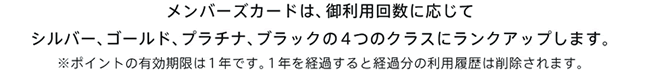 メンバーズカードは、御利用回数に応じてシルバー、ゴールド、プラチナ、ブラック４つのクラスにランクアップします。